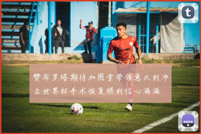 赞布罗塔期待加图索带领意大利冲击世界杯手术恢复顺利信心满满
