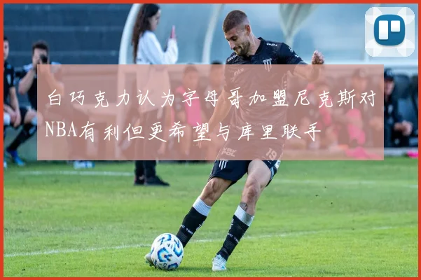 白巧克力认为字母哥加盟尼克斯对NBA有利但更希望与库里联手