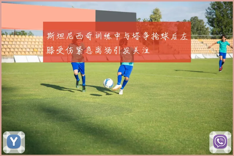 斯坦尼西奇训练中与塔争抢球后左膝受伤紧急离场引发关注