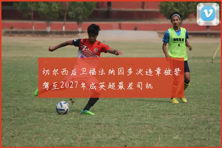 切尔西后卫福法纳因多次违章被禁驾至2027年成英超最差司机