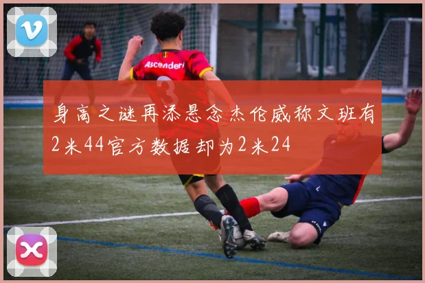 身高之谜再添悬念杰伦威称文班有2米44官方数据却为2米24