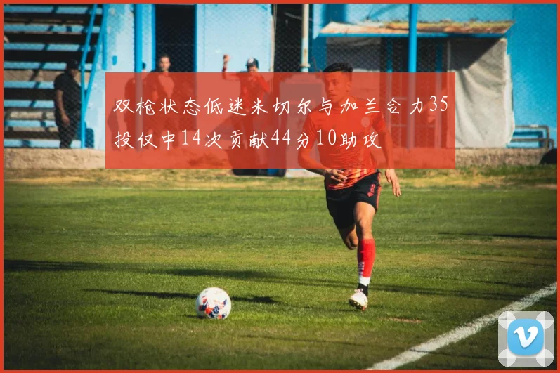 双枪状态低迷米切尔与加兰合力35投仅中14次贡献44分10助攻