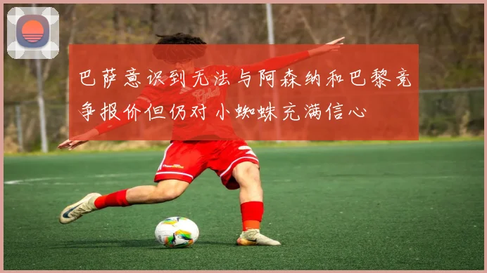 巴萨意识到无法与阿森纳和巴黎竞争报价但仍对小蜘蛛充满信心
