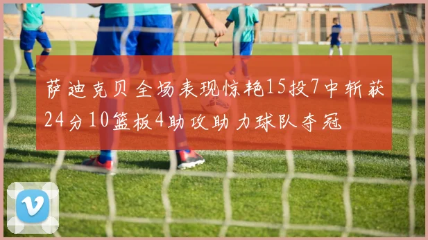 萨迪克贝全场表现惊艳15投7中斩获24分10篮板4助攻助力球队夺冠
