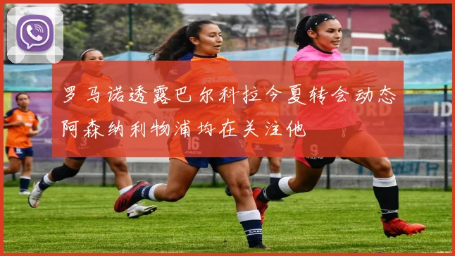 罗马诺透露巴尔科拉今夏转会动态阿森纳利物浦均在关注他