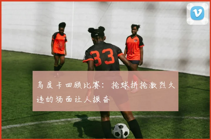 乌度卡回顾比赛：抢球拼抢激烈久违的场面让人振奋