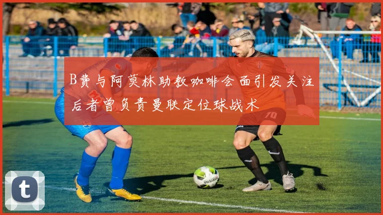 B费与阿莫林助教咖啡会面引发关注后者曾负责曼联定位球战术