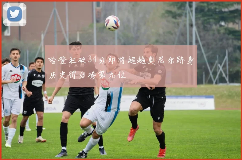 哈登狂砍34分即将超越奥尼尔跻身历史得分榜第九位