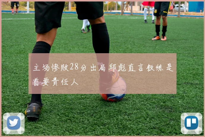 主场惨败28分出局邱彪直言教练是首要责任人